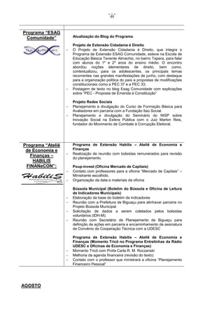 85

Programa “ESAG
Comunidade”

Atualização do Blog do Programa







Programa “Ateliê
de Economia e
Finanças –
HABILIS
FINANeCON”:















AGOSTO

Projeto de Extensão Cidadania é Direito
O Projeto de Extensão Cidadania é Direito, que integra o
Programa de Extensão ESAG Comunidade, esteve na Escola de
Educação Básica Tenente Almachio, no bairro Tapera, para falar
com alunos do 1º e 2º anos do ensino médio. O encontro
abordou noções elementares de direito, bem como,
contextualizou, para os adolescentes, os principais temas
recorrentes nas grandes manifestações de junho, com destaque
para a organização política do país e propostas de modificações
constitucionais como a PEC 37 e a PEC 33;
Postagem de texto no blog Esag Comunidade com explicações
sobre “PEC - Proposta de Emenda à Constituição”
Projeto Redes Sociais
Planejamento e divulgação do Curso de Formação Básica para
Avaliadores em parceria com a Fundação Itaú Social.
Planejamento e divulgação do Seminário do NISP sobre
Inovação Social na Esfera Pública com o Juiz Marlon Reis,
fundador do Movimento de Combate à Corrupção Eleitoral.

Programa de Extensão Habilis – Ateliê de Economia e
Finanças
Realização de reunião com bolsistas remunerados para revisão
do planejamento.
Poup-invest (Oficina Mercado de Capitais)
Contato com professores para a oficina “Mercado de Capitais” –
Ministrante escolhido.
Organização da data e materiais da oficina
Bússola Municipal (Boletim do Bússola e Oficina de Leitura
de Indicadores Municipais)
Elaboração da base do boletim de indicadores
Reunião com a Prefeitura de Biguaçu para alinhavar parceria no
Projeto Bússola Municipal
Solicitação de dados a serem coletados pelos bolsistas
voluntários (IDH-M).
Reunião com Secretário de Planejamento de Biguaçu para
definição de ações em parceria e encaminhamento de assinatura
de Convênio de Cooperação Técnica com a UDESC
Programa de Extensão Habilis – Ateliê de Economia e
Finanças (Momento Tricô no Programa Entrelinhas da Rádio
UDESC e Oficinas de Economia e Finanças)
Momento Tricô com Profa Carla R. M. Roczanski
Melhoria da agenda financeira (revisão do texto)
Contato com o professor que ministrará a oficina “Planejamento
Financeiro Pessoal”

 