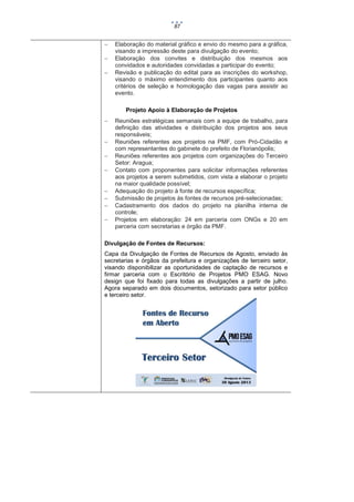 87





Elaboração do material gráfico e envio do mesmo para a gráfica,
visando a impressão deste para divulgação do evento;
Elaboração dos convites e distribuição dos mesmos aos
convidados e autoridades convidadas a participar do evento;
Revisão e publicação do edital para as inscrições do workshop,
visando o máximo entendimento dos participantes quanto aos
critérios de seleção e homologação das vagas para assistir ao
evento.
Projeto Apoio à Elaboração de Projetos










Reuniões estratégicas semanais com a equipe de trabalho, para
definição das atividades e distribuição dos projetos aos seus
responsáveis;
Reuniões referentes aos projetos na PMF, com Pró-Cidadão e
com representantes do gabinete do prefeito de Florianópolis;
Reuniões referentes aos projetos com organizações do Terceiro
Setor: Aragua;
Contato com proponentes para solicitar informações referentes
aos projetos a serem submetidos, com vista a elaborar o projeto
na maior qualidade possível;
Adequação do projeto à fonte de recursos específica;
Submissão de projetos às fontes de recursos pré-selecionadas;
Cadastramento dos dados do projeto na planilha interna de
controle;
Projetos em elaboração: 24 em parceria com ONGs e 20 em
parceria com secretarias e órgão da PMF.

Divulgação de Fontes de Recursos:
Capa da Divulgação de Fontes de Recursos de Agosto, enviado às
secretarias e órgãos da prefeitura e organizações de terceiro setor,
visando disponibilizar as oportunidades de captação de recursos e
firmar parceria com o Escritório de Projetos PMO ESAG. Novo
design que foi fixado para todas as divulgações a partir de julho.
Agora separado em dois documentos, setorizado para setor público
e terceiro setor.

 