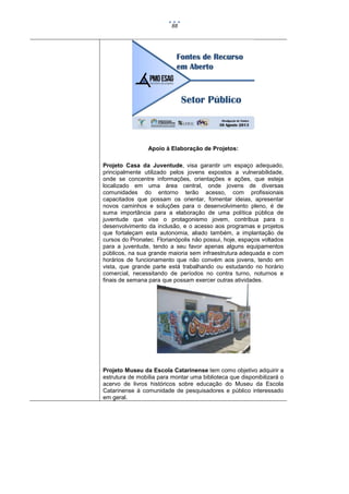 88

Apoio à Elaboração de Projetos:
Projeto Casa da Juventude, visa garantir um espaço adequado,
principalmente utilizado pelos jovens expostos a vulnerabilidade,
onde se concentre informações, orientações e ações, que esteja
localizado em uma área central, onde jovens de diversas
comunidades do entorno terão acesso, com profissionais
capacitados que possam os orientar, fomentar ideias, apresentar
novos caminhos e soluções para o desenvolvimento pleno, é de
suma importância para a elaboração de uma política pública de
juventude que vise o protagonismo jovem, contribua para o
desenvolvimento da inclusão, e o acesso aos programas e projetos
que fortaleçam esta autonomia, aliado também, a implantação de
cursos do Pronatec. Florianópolis não possui, hoje, espaços voltados
para a juventude, tendo a seu favor apenas alguns equipamentos
públicos, na sua grande maioria sem infraestrutura adequada e com
horários de funcionamento que não convém aos jovens, tendo em
vista, que grande parte está trabalhando ou estudando no horário
comercial, necessitando de períodos no contra turno, noturnos e
finais de semana para que possam exercer outras atividades.

Projeto Museu da Escola Catarinense tem como objetivo adquirir a
estrutura de mobília para montar uma biblioteca que disponibilizará o
acervo de livros históricos sobre educação do Museu da Escola
Catarinense à comunidade de pesquisadores e público interessado
em geral.

 