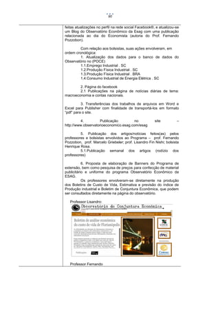 90

feitas atualizações no perfil na rede social Facebook®, e atualizou-se
um Blog do Observatório Econômico da Esag com uma publicação
relacionada ao dia do Economista (autoria do Prof. Fernando
Pozzobon).
Com relação aos bolsistas, suas ações envolveram, em
ordem cronológica:
1. Atualização dos dados para o banco de dados do
Observatório no (POCE)
1.1.Emprego Industrial . SC
1.2.Produção Física Industrial . SC
1.3.Produção Física Industrial . BRA
1.4.Consumo Industrial de Energia Elétrica . SC
2. Página do facebook
2.1 Publicações na página de notícias diárias de tema:
macroeconomia e contas nacionais.
3. Transferências dos trabalhos de arquivos em Word e
Excel para Publisher com finalidade de transportá-los em formato
“pdf” para o site.
4.
Publicação
no
http://www.observatorioeconomico.esag.com/esag

site

–

5. Publicação dos artigos/notícias feitos(as) pelos
professores e bolsistas envolvidos ao Programa – prof. Fernando
Pozzobon, prof. Marcelo Griebeler; prof. Lisandro Fin Nishi; bolsista
Henrique Rosa.
5.1.Publicação semanal dos artigos (rodízio dos
professores)
6. Proposta de elaboração de Banners do Programa de
extensão, bem como pesquisa de preços para confecção de material
publicitário e uniforme do programa Observatório Econômico da
ESAG.
Os professores envolveram-se diretamente na produção
dos Boletins de Custo de Vida, Estimativa e previsão do índice de
Produção industrial e Boletim de Conjuntura Econômica, que podem
ser consultados diretamente na página do observatório.
Professor Lisandro:

Professor Fernando

 