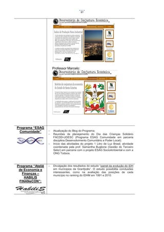 91

Professor Marcelo:

Programa “ESAG
Comunidade”





Programa “Ateliê
de Economia e
Finanças –
HABILIS
FINANeCON”:



Atualização do Blog do Programa;
Reuniões de planejamento do Dia das Crianças Solidário
FACDD-UDESC (Programa ESAG Comunidade em parceria
disciplina Desenvolvimento Comunitário e Poder Local);
Início das atividades do projeto 1 Litro de Luz Brasil, atividade
coordenada pela prof. Samantha Buglione (Gestão do Terceiro
Setor) em parceria com o projeto ESAG SocioAmbiental e com a
ONG Todoos.

Divulgação dos resultados do estudo “painel da evolução do IDH
em munícipios da Granfpolis”. O estudo possibilita conclusões
interessantes, como na avaliação das posições de cada
município no ranking do IDHM em 1991 e 2010.

 