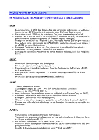 92

9 AÇÕES ADMINISTRATIVAS DA ESAG
9.1 ASSESSORIA DE RELAÇÕES INTERINSTITUCIONAIS E INTERNACIONAIS

MAIO








Encaminhamento à SCII dos documentos dos candidatos estrangeiros à Mobilidade
Acadêmica para 2013/2 devidamente assinadas pelos Chefes de Departamento;
Encaminhamento à ESPM dos documentos da Esaguiana selecionada para 2013/2;
Contato com a Escola Superior de Propaganda e Marketing (ESPM) para viabilizar a
permanência dos acadêmicos por mais um semestre naquela Instituição;
Participação em reunião do Programa UDESC de Braços Abertos que tem por objetivo a
troca cultural entre a comunidade da ESAG/UDESC, os alunos estrangeiros do campus I
da UDESC e a comunidade externa;
Entrega de Certificado de Notas para Esaguianos que fizeram Mobilidade Acadêmica;
Informações para Esaguianos sobre Mobilidade Acadêmica;
Entrega para a Secretaria Acadêmica das cartas de aceite dos esaguianos que irão para a
ESPM.

JUNHO






Informações de hospedagem para estrangeiros;
Informações sobre matrícula para estrangeiros;
Encerramento do projeto Braços abertos - Encontro Gastronômico do Programa UDESC
de Braços Abertos;
Participação em reunião preparatória com voluntários do programa UDESC de Braços
Abertos;
Informações para Esaguianos sobre Mobilidade Acadêmica;

JULHO









Período de férias dos alunos;
Atualização da página da ESAG – ARII com os novos editais de Mobilidade;
Divulgação do Edital PROME 02/2013;
Acompanhamento da matrícula dos alunos em mobilidade acadêmica na Esag em 2013/2;
Entrega de Certificado de notas de acadêmicos esaguianos intercambistas;
Entrega de Certificado de notas de estrangeiros;
Orientações para alunos esaguianos que sairão em Mobilidade no 2º semestre de 2013;
Entrega para a Secretaria Acadêmica de cartas de aceites de esaguianos que sairão em
Mobilidade;

AGOSTO






Comunicado a estrangeiros sobre Curso de Português;
Tramitação dos processos de afastamento de matrícula dos alunos da Esag que farão
mobilidade acadêmica em 2013/2;
Recebimento de inscrições para a bolsa PROME 02/2013;
Verificação alunos estrangeiros não matriculados na ESAG e comunicado oficial para SCII
para providências;
Seleção do Esaguiano contemplado com a bolsa PROME para 2014/1;

 