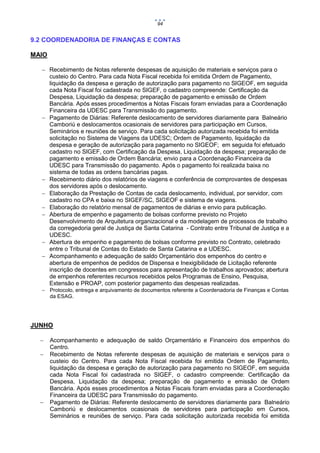 94

9.2 COORDENADORIA DE FINANÇAS E CONTAS
MAIO
 Recebimento de Notas referente despesas de aquisição de materiais e serviços para o
custeio do Centro. Para cada Nota Fiscal recebida foi emitida Ordem de Pagamento,
liquidação da despesa e geração de autorização para pagamento no SIGEOF, em seguida
cada Nota Fiscal foi cadastrada no SIGEF, o cadastro compreende: Certificação da
Despesa, Liquidação da despesa; preparação de pagamento e emissão de Ordem
Bancária. Após esses procedimentos a Notas Fiscais foram enviadas para a Coordenação
Financeira da UDESC para Transmissão do pagamento.
 Pagamento de Diárias: Referente deslocamento de servidores diariamente para Balneário
Camboriú e deslocamentos ocasionais de servidores para participação em Cursos,
Seminários e reuniões de serviço. Para cada solicitação autorizada recebida foi emitida
solicitação no Sistema de Viagens da UDESC; Ordem de Pagamento, liquidação da
despesa e geração de autorização para pagamento no SIGEOF; em seguida foi efetuado
cadastro no SIGEF, com Certificação da Despesa, Liquidação da despesa; preparação de
pagamento e emissão de Ordem Bancária; envio para a Coordenação Financeira da
UDESC para Transmissão do pagamento. Após o pagamento foi realizada baixa no
sistema de todas as ordens bancárias pagas.
 Recebimento diário dos relatórios de viagens e conferência de comprovantes de despesas
dos servidores após o deslocamento.
 Elaboração da Prestação de Contas de cada deslocamento, individual, por servidor, com
cadastro no CPA e baixa no SIGEF/SC, SIGEOF e sistema de viagens.
 Elaboração do relatório mensal de pagamentos de diárias e envio para publicação.
 Abertura de empenho e pagamento de bolsas conforme previsto no Projeto
Desenvolvimento de Arquitetura organizacional e da modelagem de processos de trabalho
da corregedoria geral de Justiça de Santa Catarina - Contrato entre Tribunal de Justiça e a
UDESC.
 Abertura de empenho e pagamento de bolsas conforme previsto no Contrato, celebrado
entre o Tribunal de Contas do Estado de Santa Catarina e a UDESC.
 Acompanhamento e adequação de saldo Orçamentário dos empenhos do centro e
abertura de empenhos de pedidos de Dispensa e Inexigibilidade de Licitação referente
inscrição de docentes em congressos para apresentação de trabalhos aprovados; abertura
de empenhos referentes recursos recebidos pelos Programas de Ensino, Pesquisa,
Extensão e PROAP, com posterior pagamento das despesas realizadas.
 Protocolo, entrega e arquivamento de documentos referente a Coordenadoria de Finanças e Contas
da ESAG.

JUNHO





Acompanhamento e adequação de saldo Orçamentário e Financeiro dos empenhos do
Centro.
Recebimento de Notas referente despesas de aquisição de materiais e serviços para o
custeio do Centro. Para cada Nota Fiscal recebida foi emitida Ordem de Pagamento,
liquidação da despesa e geração de autorização para pagamento no SIGEOF, em seguida
cada Nota Fiscal foi cadastrada no SIGEF, o cadastro compreende: Certificação da
Despesa, Liquidação da despesa; preparação de pagamento e emissão de Ordem
Bancária. Após esses procedimentos a Notas Fiscais foram enviadas para a Coordenação
Financeira da UDESC para Transmissão do pagamento.
Pagamento de Diárias: Referente deslocamento de servidores diariamente para Balneário
Camboriú e deslocamentos ocasionais de servidores para participação em Cursos,
Seminários e reuniões de serviço. Para cada solicitação autorizada recebida foi emitida

 