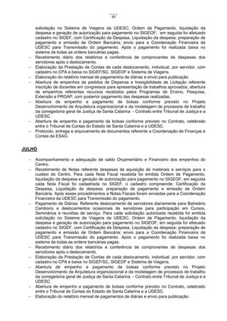 95











solicitação no Sistema de Viagens da UDESC; Ordem de Pagamento, liquidação da
despesa e geração de autorização para pagamento no SIGEOF; em seguida foi efetuado
cadastro no SIGEF, com Certificação da Despesa, Liquidação da despesa; preparação de
pagamento e emissão de Ordem Bancária; envio para a Coordenação Financeira da
UDESC para Transmissão do pagamento. Após o pagamento foi realizada baixa no
sistema de todas as ordens bancárias pagas.
Recebimento diário dos relatórios e conferência de comprovantes de despesas dos
servidores após o deslocamento.
Elaboração da Prestação de Contas de cada deslocamento, individual, por servidor, com
cadastro no CPA e baixa no SIGEF/SC, SIGEOF e Sistema de Viagens.
Elaboração do relatório mensal de pagamentos de diárias e envio para publicação.
Abertura de empenhos de pedidos de Dispensa e Inexigibilidade de Licitação referente
inscrição de docentes em congressos para apresentação de trabalhos aprovados; abertura
de empenhos referentes recursos recebidos pelos Programas de Ensino, Pesquisa,
Extensão e PROAP, com posterior pagamento das despesas realizadas.
Abertura de empenho e pagamento de bolsas conforme previsto no Projeto
Desenvolvimento de Arquitetura organizacional e da modelagem de processos de trabalho
da corregedoria geral de Justiça de Santa Catarina - Contrato entre Tribunal de Justiça e a
UDESC.
Abertura de empenho e pagamento de bolsas conforme previsto no Contrato, celebrado
entre o Tribunal de Contas do Estado de Santa Catarina e a UDESC.
Protocolo, entrega e arquivamento de documentos referente a Coordenação de Finanças e
Contas da ESAG.

JULHO












Acompanhamento e adequação de saldo Orçamentário e Financeiro dos empenhos do
Centro.
Recebimento de Notas referente despesas de aquisição de materiais e serviços para o
custeio do Centro. Para cada Nota Fiscal recebida foi emitida Ordem de Pagamento,
liquidação da despesa e geração de autorização para pagamento no SIGEOF, em seguida
cada Nota Fiscal foi cadastrada no SIGEF, o cadastro compreende: Certificação da
Despesa, Liquidação da despesa; preparação de pagamento e emissão de Ordem
Bancária. Após esses procedimentos a Notas Fiscais foram enviadas para a Coordenação
Financeira da UDESC para Transmissão do pagamento.
Pagamento de Diárias: Referente deslocamento de servidores diariamente para Balneário
Camboriú e deslocamentos ocasionais de servidores para participação em Cursos,
Seminários e reuniões de serviço. Para cada solicitação autorizada recebida foi emitida
solicitação no Sistema de Viagens da UDESC; Ordem de Pagamento, liquidação da
despesa e geração de autorização para pagamento no SIGEOF; em seguida foi efetuado
cadastro no SIGEF, com Certificação da Despesa, Liquidação da despesa; preparação de
pagamento e emissão de Ordem Bancária; envio para a Coordenação Financeira da
UDESC para Transmissão do pagamento. Após o pagamento foi realizada baixa no
sistema de todas as ordens bancárias pagas.
Recebimento diário dos relatórios e conferência de comprovantes de despesas dos
servidores após o deslocamento.
Elaboração da Prestação de Contas de cada deslocamento, individual, por servidor, com
cadastro no CPA e baixa no SIGEF/SC, SIGEOF e Sistema de Viagens.
Abertura de empenho e pagamento de bolsas conforme previsto no Projeto
Desenvolvimento de Arquitetura organizacional e da modelagem de processos de trabalho
da corregedoria geral de Justiça de Santa Catarina - Contrato entre Tribunal de Justiça e a
UDESC.
Abertura de empenho e pagamento de bolsas conforme previsto no Contrato, celebrado
entre o Tribunal de Contas do Estado de Santa Catarina e a UDESC.
Elaboração do relatório mensal de pagamentos de diárias e envio para publicação.

 