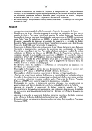 96





Abertura de empenhos de pedidos de Dispensa e Inexigibilidade de Licitação referente
inscrição de docentes em congressos para apresentação de trabalhos aprovados; abertura
de empenhos referentes recursos recebidos pelos Programas de Ensino, Pesquisa,
Extensão e PROAP, com posterior pagamento das despesas realizadas.
Protocolo, entrega e arquivamento de documentos referente a Coordenação de Finanças e
Contas da ESAG.

AGOSTO
















Acompanhamento e adequação de saldo Orçamentário e Financeiro dos empenhos do Centro.
Recebimento de Notas referente despesas de aquisição de materiais e serviços para o
custeio do Centro. Para cada Nota Fiscal recebida foi emitida Ordem de Pagamento,
liquidação da despesa e geração de autorização para pagamento no SIGEOF, em seguida
cada Nota Fiscal foi cadastrada no SIGEF, o cadastro compreende: Certificação da
Despesa, Liquidação da despesa; preparação de pagamento e emissão de Ordem
Bancária. Após esses procedimentos a Notas Fiscais foram enviadas para a Coordenação
Financeira da UDESC para Transmissão do pagamento.
Pagamento de Diárias: Referente deslocamento de servidores diariamente para Balneário
Camboriú e deslocamentos ocasionais de servidores para participação em Cursos,
Seminários e reuniões de serviço. Para cada solicitação autorizada recebida foi emitida
solicitação no Sistema de Viagens da UDESC; Ordem de Pagamento, liquidação da
despesa e geração de autorização para pagamento no SIGEOF; em seguida foi efetuado
cadastro no SIGEF, com Certificação da Despesa, Liquidação da despesa; preparação de
pagamento e emissão de Ordem Bancária; envio para a Coordenação Financeira da
UDESC para Transmissão do pagamento. Após o pagamento foi realizada baixa no
sistema de todas as ordens bancárias pagas.
Recebimento diário dos relatórios e conferência de comprovantes de despesas dos
servidores após o deslocamento.
Elaboração da Prestação de Contas de cada deslocamento, individual, por servidor, com
cadastro no CPA e baixa no SIGEF/SC, SIGEOF e Sistema de Viagens.
Elaboração do relatório mensal de pagamentos de diárias e envio para publicação.
-Abertura de empenhos de pedidos de Dispensa e Inexigibilidade de Licitação referente
inscrição de docentes em congressos para apresentação de trabalhos aprovados; abertura
de empenhos referentes recursos recebidos pelos Programas de Ensino, Pesquisa,
Extensão e PROAP, com posterior pagamento das despesas realizadas.
Participação em reunião e treinamento referente alteração nos procedimentos de
pagamentos a partir do mês de setembro, conforme Instrução Normativa da Reitoria.
Abertura de empenho e pagamento de bolsas conforme previsto no Projeto
Desenvolvimento de Arquitetura organizacional e da modelagem de processos de trabalho
da corregedoria geral de Justiça de Santa Catarina - Contrato entre Tribunal de Justiça e a
UDESC.
Abertura de empenho e pagamento de bolsas conforme previsto no Contrato, celebrado
entre o Tribunal de Contas do Estado de Santa Catarina e a UDESC.
Protocolo, entrega e arquivamento de documentos referente a Coordenação de Finanças e
Contas da ESAG.

 
