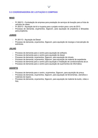 97

9.3 COORDENADORIA DE LICITAÇÃO E COMPRAS
MAIO




Pr 260/13 - Contratação de empresa para prestação de serviços de lavação para a frota de
veículos da udesc
Pr 263/13 - Aquisição de kit e rouparia para o projeto rondon para o ano de 2013.
Processo de demanda, orçamentos, Sigecom, para aquisição de projetores e lâmpadas
para projetores.

JUNHO


Pr 261/13 - Aquisição de Diesel

 Processo de demanda, orçamentos, Sigecom, para aquisição de recarga e manutenção de
extintores.

JULHO







Processo de demanda para o centro para aquisição de software.
Processo de demanda para o centro para aquisição de diesel.
Processo de demanda, orçamentos, Sigecom, para aquisição de móveis.
Processo de demanda, orçamentos, Sigecom, para aquisição de material de expediente.
Processo de demanda para o centro para aquisição e instalação de condicionadores de ar.
Processo de demanda para o centro para aquisição de suprimentos de informática.

AGOSTO




Processo de demanda para o centro, orçamentos, Sigecom, para aquisição de pneus.
Processo de demanda, orçamentos, Sigecom, para aquisição de ferramentas, utensílios e
materiais de reparo.
Processo de demanda, orçamentos, Sigecom, para aquisição de material de áudio, vídeo e
foto.

 