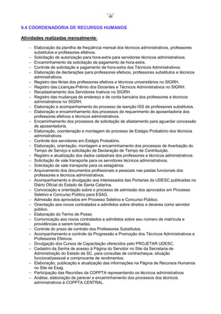 98

9.4 COORDENADORIA DE RECURSOS HUMANOS
Atividades realizadas mensalmente:
 Elaboração da planilha de freqüência mensal dos técnicos administrativos, professores
substitutos e professores efetivos.
 Solicitação de autorização para hora-extra para servidores técnicos administrativos.
 Encaminhamento da solicitação de pagamento de hora-extra.
 Controle de solicitação e pagamento de hora-extra dos Técnicos Administrativos.
 Elaboração de declarações para professores efetivos, professores substitutos e técnicos
administrativos.
 Registro das férias dos professores efetivos e técnicos universitários no SIGRH.
 Registro das Licenças-Prêmio dos Docentes e Técnicos Administrativos no SIGRH.
 Recadastramento dos Servidores Inativos no SIGRH.
 Registro das mudanças de endereço e de conta bancária dos professores e técnicos
administrativos no SIGRH.
 Elaboração e acompanhamento do processo de isenção ISS de professores substitutos.
 Elaboração e encaminhamento dos processos de requerimento de aposentadoria dos
professores efetivos e técnicos administrativos.
 Encaminhamento dos processos de solicitação de afastamento para aguardar concessão
de aposentadoria.
 Elaboração, coordenação e montagem do processo de Estágio Probatório dos técnicos
administrativos.
 Controle dos servidores em Estágio Probatório.
 Elaboração, orientação, montagem e encaminhamento dos processos de Averbação do
Tempo de Serviço e solicitação de Declaração de Tempo de Contribuição.
 Registro e atualização dos dados cadastrais dos professores e técnicos administrativos.
 Solicitação de vale transporte para os servidores técnicos administrativos.
 Solicitação de vale transporte para os estagiários.
 Arquivamento dos documentos profissionais e pessoais nas pastas funcionais dos
professores e técnicos administrativos.
 Acompanhamento e divulgação aos interessados das Portarias da UDESC publicadas no
Diário Oficial do Estado de Santa Catarina.
 Convocação e orientação sobre o processo de admissão dos aprovados em Processo
Seletivo e Concurso Público para ESAG.
 Admissão dos aprovados em Processo Seletivo e Concurso Público.
 Orientação aos novos contratados e admitidos sobre direitos e deveres como servidor
público.
 Elaboração do Termo de Posse.
 Comunicação aos novos contratados e admitidos sobre seu número de matrícula e
providências a serem tomadas.
 Controle do prazo de contrato dos Professores Substitutos.
 Acompanhamento e controle da Progressão e Promoção dos Técnicos Administrativos e
Professores Efetivos.
 Divulgação dos Cursos de Capacitação oferecidos pelo PROJETAR UDESC.
 Cadastro da Senha de acesso à Página do Servidor no Site da Secretaria de
Administração do Estado de SC, para consultas de contracheque, situação
funcional/pessoal e comprovante de rendimentos.
 Elaboração, publicação e atualização das informações na Página de Recursos Humanos
no Site da Esag.
 Participação das Reuniões da COPPTA representando os técnicos administrativos
 Análise, elaboração de parecer e encaminhamento dos processos dos técnicos
administrativos à COPPTA CENTRAL.

 