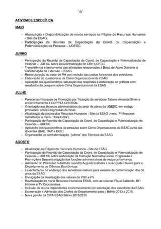 99

ATIVIDADE ESPECÍFICA
MAIO
 Atualização e Disponibilização de novos serviços na Página do Recursos Humanos
- Site da ESAG.
 Participação da Reunião de Capacitação da Coord. de Capacitação e
Potencialização de Pessoas – UDESC.
JUNHO
 Participação da Reunião de Capacitação da Coord. de Capacitação e Potencialização de
Pessoas – UDESC sobre Descentralização do CRH UDESC.
 Transferência e treinamento das atividades relacionadas à Bolsa de Apoio Discente à
Coordenação de Extensão – ESAG.
 Reestruturação do setor de RH com revisão das pastas funcionais dos servidores.
 Elaboração do questionário de Clima Organizacional da ESAG.
 Aplicação dos questionários, tabulação das respostas e elaboração de gráficos com
resultados da pesquisa sobre Clima Organizacional da ESAG.

JULHO
 Parecer ao Processo de Promoção por Titulação da servidora Tatiane Amanda Simm e
encaminhamento à COPPTA CENTRAL
 Orientação aos técnicos administrativos do setor de obras da UDESC, em estágio
probatório, sobre Progressão de Nível.
 Atualização da página dos Recursos Humanos - Site da ESAG (menu ‘Professores
Substitutos’ e menu ‘Hora-Extra’).
 Participação da Reunião de Capacitação da Coord. de Capacitação e Potencialização de
Pessoas – UDESC.
 Aplicação dos questionários da pesquisa sobre Clima Organizacional da ESAG junto aos
docentes (DAE, DAP e DCE)
 Organização de confraternização “julhina” dos Técnicos da ESAG

AGOSTO
 Atualização na Página do Recursos Humanos - Site da ESAG.
 Participação da Reunião de Capacitação da Coord. de Capacitação e Potencialização de
Pessoas – UDESC sobre elaboração da Instrução Normativa sobre Progressão e
Promoção e Descentralização das funções administrativas de recursos humanos.
 Admissão do Professor Substituto Leandro Augusto Caldeira Lourenço de Oliveira para o
Departamento de Ciências Econômicas.
 Levantamento do endereço dos servidores inativos para semana de comemoração dos 50
anos da ESAG.
 Divulgação da atualização dos valores do VRV e PV.
 Revitalização do mural Recursos Humanos ESAG, com as colunas Fique Sabendo, RH
Informe e TV Coorporativa.
 Inclusão de novos dependentes economicamente por solicitação dos servidores da ESAG.
 Exoneração e Admissão dos Chefes de Departamento para o Biênio 2013 a 2015.
 Nova gestão da CIPA ESAG Biênio 2013/2015.

 