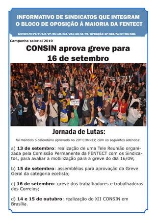 INFORMATIVO DE SINDICATOS QUE INTEGRAM
  O BLOCO DE OPOSIÇÃO À MAIORIA DA FENTECT
    SINTECT-PE/PB/PI/SJO/VP/RS/AM/CAS/URA/GO/SE/PR/ OPOSIÇÃO: SP/BSB/PA/MT/MS/SMA

Campanha salarial 2010

         CONSIN aprova greve para
             16 de setembro




                          Jornada de Lutas:
   foi mantido o calendário aprovado no 29º CONREP, com os seguintes adendos:

a) 13 de setembro: realização de uma Tele Reunião organi-
zada pela Comissão Permanente da FENTECT com os Sindica-
tos, para avaliar a mobilização para a greve do dia 16/09;

b) 15 de setembro: assembléias para aprovação da Greve
Geral da categoria ecetista;

c) 16 de setembro: greve dos trabalhadores e trabalhadoras
dos Correios;

d) 14 e 15 de outubro: realização do XII CONSIN em
Brasília.
 