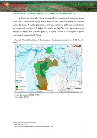11
Boletim do Desmatamento e Focos de
Calor RI Xingu Fevereiro 2013
2 BOLETIM REGIÃO DE INTEGRAÇÃO XINGU- FEVEREIRO DE 2012
A Região de Integração Xingu, compreende os municípios de Altamira, Anapu,
Brasil Novo, Medicilândia, Pacajá, Placas, Porto de Moz, Senador José Porfírio, Uruará e
Vitória do Xingu. A região apresentou no mês de fevereiro de 2013, um desmatamento3
que compreende uma área de 2,46 km². Em relação aos focos4
de calor, não houve registro
de focos na região para o mesmo período. A Figura 1 ilustra a localização dos pontos
centrais de desmatamento RI Xingu.
Figura 1 - Mapa de localização do desmatamento e focos de calor em novembro de 2012, na RI
Xingu.
Fonte: Queimadas /DETER /INPE
Elaboração: IDESP
3
Fonte: DETER/INPE.
4
Fonte: Queimada/INPE - satélite de referência AQUA-Tarde.
 