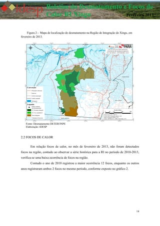 14
Boletim do Desmatamento e Focos de
Calor RI Xingu Fevereiro 2013
Figura 2 - Mapa de localização do desmatamento na Região de Integração do Xingu, em
fevereiro de 2013.
Fonte: Desmatamento DETER/INPE
Elaboração: IDESP
2.2 FOCOS DE CALOR
Em relação focos de calor, no mês de fevereiro de 2013, não foram detectados
focos na região, contudo ao observar a série histórica para a RI no período de 2010-2013,
verifica-se uma baixa ocorrência de focos na região.
Contudo o ano de 2010 registrou a maior ocorrência 12 focos, enquanto os outros
anos registraram ambos 2 focos no mesmo período, conforme exposto no gráfico 2.
 