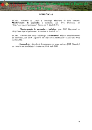 16
Boletim do Desmatamento e Focos de
Calor RI Xingu Fevereiro 2013
REFERÊNCIAS
BRASIL. Ministério de Ciência e Tecnologia. Ministério do meio ambiente.
Monitoramento de queimadas e incêndios, dez. 2010. Disponível em
<http://www.inpe.br/queimadas/> Acesso em: 01 de abril. 2013
_______. Monitoramento de queimadas e incêndios, Nov.. 2012. Disponível em
<http://www.inpe.br/queimadas/> Acesso em: 01 de abril. 2013.
BRASIL. Ministério de Ciência e Tecnologia. Sistema Deter: detecção de desmatamento
em tempo real, dez. 2010. Disponível em <http://www.inpe.br/deter/> Acesso em: 09 de
outubro 2012.
_______. Sistema Deter: detecção de desmatamento em tempo real, nov. 2012. Disponível
em <http://www.inpe.br/deter/> Acesso em: 01 de abril. 2013
 