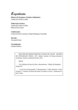 Expediente
Diretor de Pesquisas e Estudos Ambientais :
Andréa dos Santos Coelho
Elaboração Técnica:
Andréa dos Santos Coelho
Maicon Silva Farias
Colaboração:
Celeste Ferreira Lourenço e Sérgio Rodrigues Fernandes
Revisão:
Fernanda Graim
Normalização:
Glauber Ribeiro
BOLETIM DO DESMATAMENTO E FOCOS DE CALOR – REGIÃO
DE INTEGRAÇÃO XINGU, 2013. Belém: Instituto de Desenvolvimento
Econômico, Social e Ambiental do Pará, 2013.
Mensal
16 p. (Boletim de focos de calor e desmatamento – Região de Integração
Xingu, 05)
1. Focos de calor-queimadas. 2. Desmatamento. 3. Meio ambiente. 4. Pará
(Estado). 5. Instituto de Desenvolvimento Econômico Social e Ambiental do
Pará. I.Série
CDD 333.3357
 