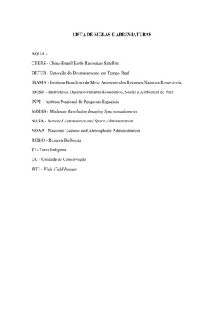 LISTA DE SIGLAS E ABREVIATURAS
AQUA -
CBERS - China-Brazil Earth-Resources Satellite
DETER - Detecção do Desmatamento em Tempo Real
IBAMA - Instituto Brasileiro do Meio Ambiente dos Recursos Naturais Renováveis.
IDESP – Instituto de Desenvolvimento Econômico, Social e Ambiental do Pará
INPE - Instituto Nacional de Pesquisas Espaciais
MODIS - Moderate Resolution Imaging Spectroradiometer
NASA - National Aeronautics and Space Administration
NOAA - Nacional Oceanic and Atmospheric Administration
REBIO - Reserva Biológica
TI - Terra Indígena
UC - Unidade de Conservação
WFI - Wide Field Imager
 