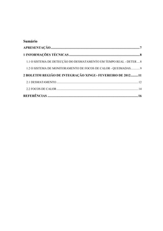 Sumário
APRESENTAÇÃO............................................................................................................7
1 INFORMAÇÕES TÉCNICAS......................................................................................8
1.1 O SISTEMA DE DETECÇÃO DO DESMATAMENTO EM TEMPO REAL - DETER....8
1.2 O SISTEMA DE MONITORAMENTO DE FOCOS DE CALOR - QUEIMADAS............9
2 BOLETIM REGIÃO DE INTEGRAÇÃO XINGU- FEVEREIRO DE 2012.........11
2.1 DESMATAMENTO ............................................................................................................12
2.2 FOCOS DE CALOR............................................................................................................14
REFERÊNCIAS ..............................................................................................................16
 
