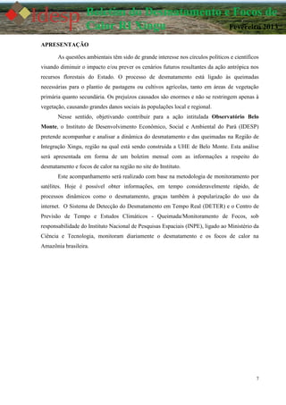 7
Boletim do Desmatamento e Focos de
Calor RI Xingu Fevereiro 2013
APRESENTAÇÃO
As questões ambientais têm sido de grande interesse nos círculos políticos e científicos
visando diminuir o impacto e/ou prever os cenários futuros resultantes da ação antrópica nos
recursos florestais do Estado. O processo de desmatamento está ligado às queimadas
necessárias para o plantio de pastagens ou cultivos agrícolas, tanto em áreas de vegetação
primária quanto secundária. Os prejuízos causados são enormes e não se restringem apenas à
vegetação, causando grandes danos sociais às populações local e regional.
Nesse sentido, objetivando contribuir para a ação intitulada Observatório Belo
Monte, o Instituto de Desenvolvimento Econômico, Social e Ambiental do Pará (IDESP)
pretende acompanhar e analisar a dinâmica do desmatamento e das queimadas na Região de
Integração Xingu, região na qual está sendo construída a UHE de Belo Monte. Esta análise
será apresentada em forma de um boletim mensal com as informações a respeito do
desmatamento e focos de calor na região no site do Instituto.
Este acompanhamento será realizado com base na metodologia de monitoramento por
satélites. Hoje é possível obter informações, em tempo consideravelmente rápido, de
processos dinâmicos como o desmatamento, graças também à popularização do uso da
internet. O Sistema de Detecção do Desmatamento em Tempo Real (DETER) e o Centro de
Previsão de Tempo e Estudos Climáticos - Queimada/Monitoramento de Focos, sob
responsabilidade do Instituto Nacional de Pesquisas Espaciais (INPE), ligado ao Ministério da
Ciência e Tecnologia, monitoram diariamente o desmatamento e os focos de calor na
Amazônia brasileira.
 