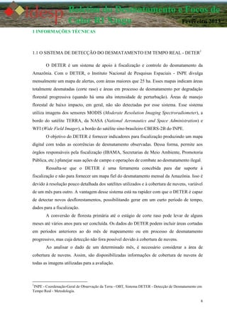 8
Boletim do Desmatamento e Focos de
Calor RI Xingu Fevereiro 2013
1 INFORMAÇÕES TÉCNICAS
1.1 O SISTEMA DE DETECÇÃO DO DESMATAMENTO EM TEMPO REAL - DETER1
O DETER é um sistema de apoio à fiscalização e controle do desmatamento da
Amazônia. Com o DETER, o Instituto Nacional de Pesquisas Espaciais - INPE divulga
mensalmente um mapa de alertas, com áreas maiores que 25 ha. Esses mapas indicam áreas
totalmente desmatadas (corte raso) e áreas em processo de desmatamento por degradação
florestal progressiva (quando há uma alta intensidade de perturbação). Áreas de manejo
florestal de baixo impacto, em geral, não são detectadas por esse sistema. Esse sistema
utiliza imagens dos sensores MODIS (Moderate Resolution Imaging Spectroradiometer), a
bordo do satélite TERRA, da NASA (National Aeronautics and Space Administration) e
WFI (Wide Field Imager), a bordo do satélite sino-brasileiro CBERS-2B do INPE.
O objetivo do DETER é fornecer indicadores para fiscalização produzindo um mapa
digital com todas as ocorrências de desmatamento observadas. Dessa forma, permite aos
órgãos responsáveis pela fiscalização (IBAMA, Secretarias de Meio Ambiente, Promotoria
Pública, etc.) planejar suas ações de campo e operações de combate ao desmatamento ilegal.
Ressalta-se que o DETER é uma ferramenta concebida para dar suporte à
fiscalização e não para fornecer um mapa fiel do desmatamento mensal da Amazônia. Isso é
devido à resolução pouco detalhada dos satélites utilizados e à cobertura de nuvens, variável
de um mês para outro. A vantagem desse sistema está na rapidez com que o DETER é capaz
de detectar novos desflorestamentos, possibilitando gerar em um curto período de tempo,
dados para a fiscalização.
A conversão de floresta primária até o estágio de corte raso pode levar de alguns
meses até vários anos para ser concluída. Os dados do DETER podem incluir áreas cortadas
em períodos anteriores ao do mês de mapeamento ou em processo de desmatamento
progressivo, mas cuja detecção não fora possível devido à cobertura de nuvens.
Ao analisar o dado de um determinado mês, é necessário considerar a área de
cobertura de nuvens. Assim, são disponibilizadas informações de cobertura de nuvens de
todas as imagens utilizadas para a avaliação.
1
INPE - Coordenação-Geral de Observação da Terra - OBT, Sistema DETER - Detecção de Desmatamento em
Tempo Real - Metodologia.
 