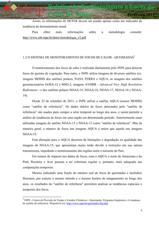 9
Boletim do Desmatamento e Focos de
Calor RI Xingu Fevereiro 2013
Assim, as informações do DETER devem ser usadas apenas como um indicador de
tendência do desmatamento anual.
Para obter mais informações sobre a metodologia consulte:
http://www.obt.inpe.br/deter/metodologia_v2.pdf
1.2 O SISTEMA DE MONITORAMENTO DE FOCOS DE CALOR - QUEIMADAS2
O monitoramento dos focos de calor é realizado diariamente pelo INPE para detectar
focos de queima de vegetação. Para tanto, o INPE utiliza imagens de diversos satélites (ex.
imagens MODIS dos satélites polares, NASA TERRA e AQUA, as imagens dos satélites
geoestacionários GOES-12 e MSG-2, imagens AVHRR - Advanced Very High Resolution
Radiometer - e dos satélites polares NOAA-15, NOAA-16, NOAA-17, NOAA-18 e NOAA-
19).
Desde 22 de setembro de 2011, o INPE utiliza o satélite AQUA (sensor MODIS)
como “satélite de referência”. Os dados diários de focos detectados pelo “satélite de
referência” são usados para compor a série temporal ao longo dos anos, e assim permitir a
análise de tendências de focos em uma região em determinado período. Anteriormente eram
utilizadas imagens do satélite NOAA-15 e NOAA-12 como “satélite de referência”. Mas de
maneira geral, o número de focos nas imagens AQUA é maior que aquele nas imagens
NOAA-15.
Esta alteração para o AQUA decorreu de limitações e degradação na qualidade das
imagens do NOAA-15, que apresentam muito ruído devido a restrições em sua antena
transmissora, impedindo o monitoramento das regiões norte e noroeste do País.
Em termos de impacto nos dados de focos, com o AQUA o norte do Amazonas e do
Pará, Roraima e Acre passam a ter cobertura regular e, portanto, mais adequada nas
comparações temporais.
Mesmo indicando uma fração do número real de focos de queimadas e incêndios
florestais, por usarem o mesmo método e o mesmo horário de imageamento ao longo dos
anos, os resultados do "satélite de referência" permitem analisar as tendências espaciais e
temporais dos focos.
2
INPE - Centro de Previsão de Tempo e Estudos Climáticos - Queimadas. Perguntas freqüentes e A mudança
do satélite de referencia. Disponível em: http://www.inpe.br/queimadas/faq.php.
 