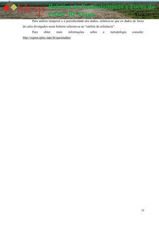 10
Boletim do Desmatamento e Focos de
Calor RI Xingu Abril 2013
Para análise temporal e a periodicidade dos dados, enfatiza-se que os dados de focos
de calor divulgados neste boletim referem-se ao “satélite de referência”.
Para obter mais informações sobre a metodologia consulte:
http://sigma.cptec.inpe.br/queimadas/
 