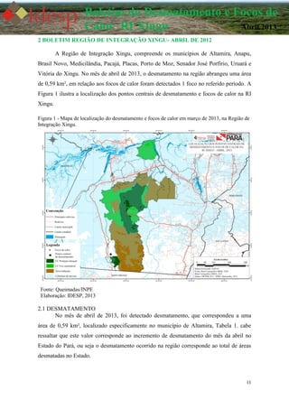 11
Boletim do Desmatamento e Focos de
Calor RI Xingu Abril 2013
2 BOLETIM REGIÃO DE INTEGRAÇÃO XINGU- ABRIL DE 2012
A Região de Integração Xingu, compreende os municípios de Altamira, Anapu,
Brasil Novo, Medicilândia, Pacajá, Placas, Porto de Moz, Senador José Porfírio, Uruará e
Vitória do Xingu. No mês de abril de 2013, o desmatamento na região abrangeu uma área
de 0,59 km², em relação aos focos de calor foram detectados 1 foco no referido período. A
Figura 1 ilustra a localização dos pontos centrais de desmatamento e focos de calor na RI
Xingu.
Figura 1 - Mapa de localização do desmatamento e focos de calor em março de 2013, na Região de
Integração Xingu.
Fonte: Queimadas/INPE
Elaboração: IDESP, 2013
2.1 DESMATAMENTO
No mês de abril de 2013, foi detectado desmatamento, que correspondeu a uma
área de 0,59 km², localizado especificamente no município de Altamira, Tabela 1. cabe
ressaltar que este valor corresponde ao incremento de desmatamento do mês da abril no
Estado do Pará, ou seja o desmatamento ocorrido na região corresponde ao total de áreas
desmatadas no Estado.
 