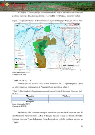 13
Boletim do Desmatamento e Focos de
Calor RI Xingu Abril 2013
Na Figura 2, verifica-se que o desmatamento no mês da abril localizou-se em um
ponto no município de Altamira próximo a rodovia BR- 163 (Rodovia Santarém-Cuibá).
Figura 2 - Mapa de localização do desmatamento na Região de Integração Xingu, em abril de 2013.
Fonte: Queimadas/INPE
Elaboração: IDESP
2.2 FOCOS DE CALOR
Com relação aos focos de calor, no mês de abril de 2013, a região registrou 1 foco
de calor, localizado no município de Placas conforme exposto na tabela 1
Tabela 2 - Distribuição dos focos de calor nos municípios da Região de Integração Xingu, em abril
de 2013.
Município Nº de focos
Placas 1
Total geral 1
Fonte: Queimadas/INPE.
Elaboração: IDESP.
Do foco de calor detectado na região, verifica-se que este localizou-se na zona de
amortecimento Buffer interno FLONA do tapajós. Ressalta-se que não foram detectados
focos de calor em Terras Indígenas e Áreas Especiais no período, conforme exposto na
Tabela 2
 