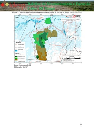 15
Boletim do Desmatamento e Focos de
Calor RI Xingu Abril 2013
Figura 3 - Mapa de localização dos focos de calor na Região de Integração Xingu, em abril de 2013
Fonte: Queimadas/INPE
Elaboração: IDESP
 