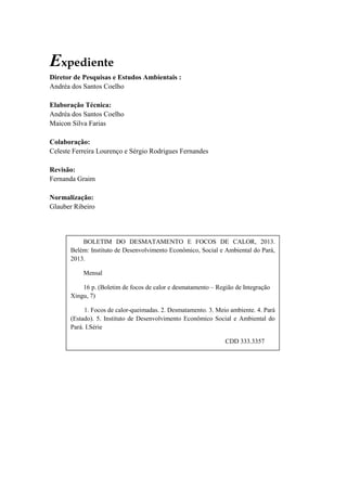 Expediente
Diretor de Pesquisas e Estudos Ambientais :
Andréa dos Santos Coelho
Elaboração Técnica:
Andréa dos Santos Coelho
Maicon Silva Farias
Colaboração:
Celeste Ferreira Lourenço e Sérgio Rodrigues Fernandes
Revisão:
Fernanda Graim
Normalização:
Glauber Ribeiro
BOLETIM DO DESMATAMENTO E FOCOS DE CALOR, 2013.
Belém: Instituto de Desenvolvimento Econômico, Social e Ambiental do Pará,
2013.
Mensal
16 p. (Boletim de focos de calor e desmatamento – Região de Integração
Xingu, 7)
1. Focos de calor-queimadas. 2. Desmatamento. 3. Meio ambiente. 4. Pará
(Estado). 5. Instituto de Desenvolvimento Econômico Social e Ambiental do
Pará. I.Série
CDD 333.3357
 