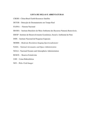 LISTA DE SIGLAS E ABREVIATURAS
CBERS - China-Brazil Earth-Resources Satellite
DETER – Detecção do Desmatamento em Tempo Real
FLONA – Floresta Nacional
IBAMA – Instituto Brasileiro do Meio Ambiente dos Recursos Naturais Renováveis.
IDESP –Instituto de Desenvolvimento Econômico, Social e Ambiental do Pará
INPE – Instituto Nacional de Pesquisas Espaciais
MODIS – Moderate Resolution Imaging Spectroradiometer
NASA – National Aeronautics and Space Administration
NOAA - Nacional Oceanic and Atmospheric Administration
RESEX – Reserva Extrativista
UHE – Usina Hidroelétrica
WFI – Widw Field Imager
 