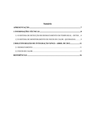 Sumário
APRESENTAÇÃO............................................................................................................7
1 INFORMAÇÕES TÉCNICAS......................................................................................8
1.1 O SISTEMA DE DETECÇÃO DO DESMATAMENTO EM TEMPO REAL - DETER....8
1.2 O SISTEMA DE MONITORAMENTO DE FOCOS DE CALOR - QUEIMADAS............9
2 BOLETIM REGIÃO DE INTEGRAÇÃO XINGU- ABRIL DE 2012....................11
2.1 DESMATAMENTO ............................................................................................................11
2.2 FOCOS DE CALOR............................................................................................................13
REFERÊNCIAS ..............................................................................................................16
 