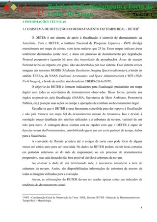 8
Boletim do Desmatamento e Focos de
Calor RI Xingu Abril 2013
1 INFORMAÇÕES TÉCNICAS
1.1 O SISTEMA DE DETECÇÃO DO DESMATAMENTO EM TEMPO REAL - DETER1
O DETER é um sistema de apoio à fiscalização e controle do desmatamento da
Amazônia. Com o DETER, o Instituto Nacional de Pesquisas Espaciais - INPE divulga
mensalmente um mapa de alertas, com áreas maiores que 25 ha. Esses mapas indicam áreas
totalmente desmatadas (corte raso) e áreas em processo de desmatamento por degradação
florestal progressiva (quando há uma alta intensidade de perturbação). Áreas de manejo
florestal de baixo impacto, em geral, não são detectadas por esse sistema. Esse sistema utiliza
imagens dos sensores MODIS (Moderate Resolution Imaging Spectroradiometer), a bordo do
satélite TERRA, da NASA (National Aeronautics and Space Administration) e WFI (Wide
Field Imager), a bordo do satélite sino-brasileiro CBERS-2B do INPE.
O objetivo do DETER é fornecer indicadores para fiscalização produzindo um mapa
digital com todas as ocorrências de desmatamento observadas. Dessa forma, permite aos
órgãos responsáveis pela fiscalização (IBAMA, Secretarias de Meio Ambiente, Promotoria
Pública, etc.) planejar suas ações de campo e operações de combate ao desmatamento ilegal.
Ressalta-se que o DETER é uma ferramenta concebida para dar suporte à fiscalização
e não para fornecer um mapa fiel do desmatamento mensal da Amazônia. Isso é devido à
resolução pouco detalhada dos satélites utilizados e à cobertura de nuvens, variável de um
mês para outro. A vantagem desse sistema está na rapidez com que o DETER é capaz de
detectar novos desflorestamentos, possibilitando gerar em um curto período de tempo, dados
para a fiscalização.
A conversão de floresta primária até o estágio de corte raso pode levar de alguns
meses até vários anos para ser concluída. Os dados do DETER podem incluir áreas cortadas
em períodos anteriores ao do mês de mapeamento ou em processo de desmatamento
progressivo, mas cuja detecção não fora possível devido à cobertura de nuvens.
Ao analisar o dado de um determinado mês, é necessário considerar a área de
cobertura de nuvens. Assim, são disponibilizadas informações de cobertura de nuvens de
todas as imagens utilizadas para a avaliação.
Assim, as informações do DETER devem ser usadas apenas como um indicador de
tendência do desmatamento anual.
1
INPE - Coordenação-Geral de Observação da Terra - OBT, Sistema DETER - Detecção de Desmatamento em
Tempo Real - Metodologia.
 