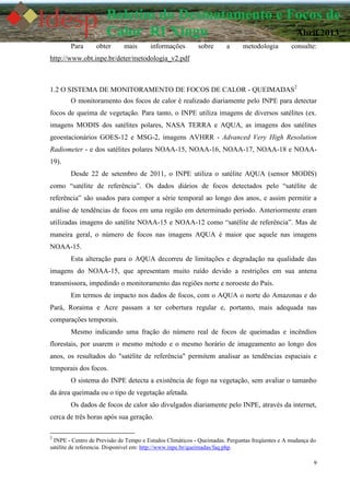 9
Boletim do Desmatamento e Focos de
Calor RI Xingu Abril 2013
Para obter mais informações sobre a metodologia consulte:
http://www.obt.inpe.br/deter/metodologia_v2.pdf
1.2 O SISTEMA DE MONITORAMENTO DE FOCOS DE CALOR - QUEIMADAS2
O monitoramento dos focos de calor é realizado diariamente pelo INPE para detectar
focos de queima de vegetação. Para tanto, o INPE utiliza imagens de diversos satélites (ex.
imagens MODIS dos satélites polares, NASA TERRA e AQUA, as imagens dos satélites
geoestacionários GOES-12 e MSG-2, imagens AVHRR - Advanced Very High Resolution
Radiometer - e dos satélites polares NOAA-15, NOAA-16, NOAA-17, NOAA-18 e NOAA-
19).
Desde 22 de setembro de 2011, o INPE utiliza o satélite AQUA (sensor MODIS)
como “satélite de referência”. Os dados diários de focos detectados pelo “satélite de
referência” são usados para compor a série temporal ao longo dos anos, e assim permitir a
análise de tendências de focos em uma região em determinado período. Anteriormente eram
utilizadas imagens do satélite NOAA-15 e NOAA-12 como “satélite de referência”. Mas de
maneira geral, o número de focos nas imagens AQUA é maior que aquele nas imagens
NOAA-15.
Esta alteração para o AQUA decorreu de limitações e degradação na qualidade das
imagens do NOAA-15, que apresentam muito ruído devido a restrições em sua antena
transmissora, impedindo o monitoramento das regiões norte e noroeste do País.
Em termos de impacto nos dados de focos, com o AQUA o norte do Amazonas e do
Pará, Roraima e Acre passam a ter cobertura regular e, portanto, mais adequada nas
comparações temporais.
Mesmo indicando uma fração do número real de focos de queimadas e incêndios
florestais, por usarem o mesmo método e o mesmo horário de imageamento ao longo dos
anos, os resultados do "satélite de referência" permitem analisar as tendências espaciais e
temporais dos focos.
O sistema do INPE detecta a existência de fogo na vegetação, sem avaliar o tamanho
da área queimada ou o tipo de vegetação afetada.
Os dados de focos de calor são divulgados diariamente pelo INPE, através da internet,
cerca de três horas após sua geração.
2
INPE - Centro de Previsão de Tempo e Estudos Climáticos - Queimadas. Perguntas freqüentes e A mudança do
satélite de referencia. Disponível em: http://www.inpe.br/queimadas/faq.php.
 