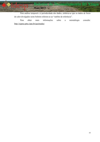 10
Boletim do Desmatamento RI Xingu
Maio 2013
Para análise temporal e a periodicidade dos dados, enfatiza-se que os dados de focos
de calor divulgados neste boletim referem-se ao “satélite de referência”.
Para obter mais informações sobre a metodologia consulte:
http://sigma.cptec.inpe.br/queimadas/
 