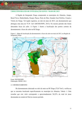 11
Boletim do Desmatamento RI Xingu
Maio 2013
2 BOLETIM REGIÃO DE INTEGRAÇÃO XINGU- MAIO DE 2013
A Região de Integração Xingu compreende os municípios de Altamira, Anapu,
Brasil Novo, Medicilândia, Pacajá, Placas, Porto de Moz, Senador José Porfírio, Uruará e
Vitória do Xingu. Tal região registrou, no mês de maio de 2013, um desmatamento que
abrangeu uma área de 75,76 km² (DETER/INPE, 2013). No mesmo período não foram
detectados focos de calor. A Figura 1 ilustra a localização dos pontos centrais de
desmatamento e focos de calor na RI Xingu.
Figura 1 - Mapa de localização do desmatamento e focos de calor em maio de 2013, na Região de
Integração Xingu.
Fonte: DETER/INPE
Elaboração: IDESP, 2013
2.1 DESMATAMENTO
Do desmatamento detectado no mês de maio na RI Xingu (75,67 km²), verifica-se
que se encontra localizado especificamente no município de Altamira, Tabela 1. Cabe
ressaltar que este valor corresponde a aproximadamente 56,52% do total de áreas
desmatadas no estado do Pará no mesmo período.
 