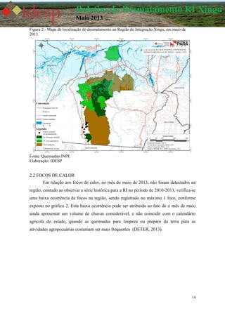 14
Boletim do Desmatamento RI Xingu
Maio 2013
Figura 2 - Mapa de localização do desmatamento na Região de Integração Xingu, em maio de
2013.
Fonte: Queimadas/INPE
Elaboração: IDESP
2.2 FOCOS DE CALOR
Em relação aos focos de calor, no mês de maio de 2013, não foram detectados na
região, contudo ao observar a série histórica para a RI no período de 2010-2013, verifica-se
uma baixa ocorrência de focos na região, sendo registrado no máximo 1 foco, conforme
exposto no gráfico 2. Esta baixa ocorrência pode ser atribuída ao fato de o mês de maio
ainda apresentar um volume de chuvas considerável, e não coincidir com o calendário
agrícola do estado, quando as queimadas para limpeza ou preparo da terra para as
atividades agropecuárias costumam ser mais frequentes (DETER, 2013).
 