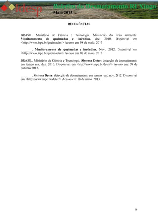 16
Boletim do Desmatamento RI Xingu
Maio 2013
REFERÊNCIAS
BRASIL. Ministério de Ciência e Tecnologia. Ministério do meio ambiente.
Monitoramento de queimadas e incêndios, dez. 2010. Disponível em
<http://www.inpe.br/queimadas/> Acesso em: 08 de maio. 2013
_______. Monitoramento de queimadas e incêndios, Nov.. 2012. Disponível em
<http://www.inpe.br/queimadas/> Acesso em: 08 de maio. 2013.
BRASIL. Ministério de Ciência e Tecnologia. Sistema Deter: detecção de desmatamento
em tempo real, dez. 2010. Disponível em <http://www.inpe.br/deter/> Acesso em: 09 de
outubro 2012.
_______. Sistema Deter: detecção de desmatamento em tempo real, nov. 2012. Disponível
em <http://www.inpe.br/deter/> Acesso em: 08 de maio. 2013
 