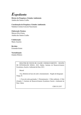 Expediente
Diretor de Pesquisas e Estudos Ambientais
Andréa dos Santos Coelho
Coordenação de Pesquisas e Estudos Ambientais
Nathalia Cristina Costa do Nascimento
Elaboração Técnica:
Maicon Silva Farias
Andréa dos Santos Coelho
Colaboração:
Marta Amorim
Revisão:
Fernanda Graim
Normalização:
Glauber Ribeiro
BOLETIM DE FOCOS DE CALOR E DESMATAMENTO – REGIÃO
DE INTEGRAÇÃO XINGU, 2013. Belém: Instituto de Desenvolvimento
Econômico, Social e Ambiental do Pará, 2013.
Mensal
16 p. (Boletim de focos de calor e desmatamento – Região de Integração
Xingu, 8)
1. Focos de calor-queimadas. 2. Desmatamento. 3. Meio ambiente. 4. Pará
(Estado). 5. Instituto de Desenvolvimento Econômico Social e Ambiental do
Pará. I.Série
CDD 333.3357
 