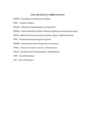 LISTA DE SIGLAS E ABREVIATURAS
CBERS - China-Brazil Earth-Resources Satélite.
ESEC – Estação Ecológica.
DETER – Detecção do Desmatamento em Tempo Real.
IBAMA – Instituto Brasileiro do Meio Ambiente dos Recursos Naturais Renováveis.
IDESP –Instituto de Desenvolvimento Econômico, Social e Ambiental do Pará.
INPE – Instituto Nacional de Pesquisas Espaciais.
MODIS – Moderate Resolution Imaging Spectroradiometer.
NASA – National Aeronautics and Space Administration.
NOAA - Nacional Oceanic and Atmospheric Administration.
UHE – Usina Hidroelétrica.
WFI – Widw Field Imager.
 
