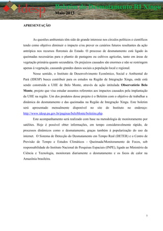 7
Boletim do Desmatamento RI Xingu
Maio 2013
APRESENTAÇÃO
As questões ambientais têm sido de grande interesse nos círculos políticos e científicos
tendo como objetivo diminuir o impacto e/ou prever os cenários futuros resultantes da ação
antrópica nos recursos florestais do Estado. O processo de desmatamento está ligado às
queimadas necessárias para o plantio de pastagens ou cultivos agrícolas, tanto em áreas de
vegetação primária quanto secundária. Os prejuízos causados são enormes e não se restringem
apenas à vegetação, causando grandes danos sociais a população local e regional.
Nesse sentido, o Instituto de Desenvolvimento Econômico, Social e Ambiental do
Pará (IDESP) busca contribuir para os estudos na Região de Integração Xingu, onde está
sendo construída a UHE de Belo Monte, através da ação intitulada Observatório Belo
Monte, projeto que visa estudar assuntos referentes aos impactos causados pela implantação
da UHE na região. Um dos produtos desse projeto é o Boletim com o objetivo de trabalhar a
dinâmica do desmatamento e das queimadas na Região de Integração Xingu. Este boletim
será apresentado mensalmente disponível no site do Instituto no endereço:
http://www.idesp.pa.gov.br/paginas/beloMonte/boletins.php.
Este acompanhamento será realizado com base na metodologia de monitoramento por
satélites. Hoje é possível obter informações, em tempo consideravelmente rápido, de
processos dinâmicos como o desmatamento, graças também à popularização do uso da
internet. O Sistema de Detecção do Desmatamento em Tempo Real (DETER) e o Centro de
Previsão de Tempo e Estudos Climáticos - Queimada/Monitoramento de Focos, sob
responsabilidade do Instituto Nacional de Pesquisas Espaciais (INPE), ligado ao Ministério da
Ciência e Tecnologia, monitoram diariamente o desmatamento e os focos de calor na
Amazônia brasileira.
 
