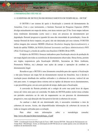 8
Boletim do Desmatamento RI Xingu
Maio 2013
1 INFORMAÇÕES TÉCNICAS
1.1 O SISTEMA DE DETECÇÃO DO DESMATAMENTO EM TEMPO REAL - DETER1
O DETER é um sistema de apoio à fiscalização e controle do desmatamento da
Amazônia. Com o esse instrumento, o Instituto Nacional de Pesquisas Espaciais (INPE)
divulga mensalmente um mapa de alertas, com áreas maiores que 25 ha. Esses mapas indicam
áreas totalmente desmatadas (corte raso) e áreas em processo de desmatamento por
degradação florestal progressiva (quando há uma alta intensidade de perturbação). Áreas de
manejo florestal de baixo impacto, em geral, não são detectadas por esse sistema. O DETER
utiliza imagens dos sensores MODIS (Moderate Resolution Imaging Spectroradiometer), a
bordo do satélite TERRA, da NASA (National Aeronautics and Space Administration) e WFI
(Wide Field Imager), a bordo do satélite sino-brasileiro CBERS-2B do INPE.
O objetivo do DETER é fornecer indicadores para fiscalização através da produção de
um mapa digital com todas as ocorrências de desmatamento observadas. Dessa forma, permite
aos órgãos responsáveis pela fiscalização (IBAMA, Secretarias de Meio Ambiente,
Promotoria Pública, etc.) planejar suas ações de campo e operações de combate ao
desmatamento ilegal.
Ressalta-se que o DETER é uma ferramenta concebida para dar suporte à fiscalização
e não para fornecer um mapa fiel do desmatamento mensal da Amazônia. Isso é devido à
resolução pouco detalhada dos satélites utilizados e à cobertura de nuvens, variável de um
mês para outro. A vantagem desse sistema está na rapidez de detectar novos desmatamentos,
o que possibilita gerar, em um curto período de tempo, dados para a fiscalização.
A conversão de floresta primária até o estágio de corte raso pode levar de alguns
meses até vários anos para ser concluída. Os dados do DETER podem incluir áreas cortadas
em períodos anteriores ao do mês de mapeamento ou em processo de desmatamento
progressivo, mas cuja detecção não fora possível devido à cobertura de nuvens.
Ao analisar o dado de um determinado mês, é necessário considerar a área de
cobertura de nuvens. Assim, são disponibilizadas informações de cobertura de nuvens de
todas as imagens utilizadas para a avaliação.
Para obter mais informações sobre a metodologia consulte:
http://www.obt.inpe.br/deter/metodologia_v2.pdf
1
INPE - Coordenação-Geral de Observação da Terra - OBT, Sistema DETER - Detecção de Desmatamento em
Tempo Real - Metodologia. Assim, as informações do DETER devem ser usadas apenas como um indicador de
tendência do desmatamento anual.
 