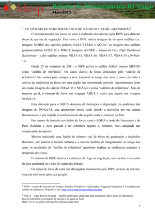 9
Boletim do Desmatamento RI Xingu
Maio 2013
1.2 O SISTEMA DE MONITORAMENTO DE FOCOS DE CALOR - QUEIMADAS2
O monitoramento dos focos de calor é realizado diariamente pelo INPE para detectar
focos de queima de vegetação. Para tanto, o INPE utiliza imagens de diversos satélites (ex.
imagens MODIS dos satélites polares, NASA TERRA e AQUA3
, as imagens dos satélites
geoestacionários GOES-12 e MSG-2, imagens AVHRR - Advanced Very High Resolution
Radiometer - e dos satélites polares NOAA-15, NOAA-16, NOAA-17, NOAA-18 e NOAA-
19).
Desde 22 de setembro de 2011, o INPE utiliza o satélite AQUA (sensor MODIS)
como “satélite de referência”. Os dados diários de focos detectados pelo “satélite de
referência” são usados para compor a série temporal ao longo dos anos, e assim permitir a
análise de tendências de focos em uma região em determinado período. Anteriormente eram
utilizadas imagens do satélite NOAA-15 e NOAA-12 como “satélites de referência”. Mas de
maneira geral, o número de focos nas imagens AQUA é maior que aquele nas imagens
NOAA-15.
Esta alteração para o AQUA decorreu de limitações e degradação na qualidade das
imagens do NOAA-15, que apresentam muito ruído devido a restrições em sua antena
transmissora, o que impede o monitoramento das regiões norte e noroeste do País.
Em termos de impacto nos dados de focos, com o AQUA o norte do Amazonas e do
Pará, Roraima e Acre passam a ter cobertura regular e, portanto, mais adequada nas
comparações temporais.
Mesmo indicando uma fração do número real de focos de queimadas e incêndios
florestais, por usarem o mesmo método e o mesmo horário de imageamento ao longo dos
anos, os resultados do "satélite de referência" permitem analisar as tendências espaciais e
temporais dos focos.
O sistema do INPE detecta a existência de fogo na vegetação, sem avaliar o tamanho
da área queimada ou o tipo de vegetação afetada.
Os dados de focos de calor são divulgados diariamente pelo INPE, através da internet,
cerca de três horas após sua geração.
2
INPE - Centro de Previsão de Tempo e Estudos Climáticos - Queimadas. Perguntas frequentes e A mudança do
satélite de referencia. Disponível em: http://www.inpe.br/queimadas/faq.php.
3
AQUA – Aqua Project Science – Satélite americano idealizado para monitorar vários tipos de fenômenos
físicos referentes a circulação de energia e da água na Terra
(http://www.sat.cnpm.embrapa.br/conteudo/aqua.htm)
 