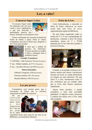 Boletim da Biblioteca / Nº 18 - Dezembro 2009



                                      Ler, a valer!
        Concurso Super Leitor                                                     Feira do Livro
   O concurso Super Leitor                                          Como habitualmente, a anteceder as
foi relançado com um novo                                        férias do Natal, realizou-se na nossa
visual e novo regulamento,                                       escola mais uma Feira do Livro,
o que tem motivado a                                             organizada pela equipa da Biblioteca.
participação massiva dos
alunos, incluindo os do primeiro ciclo.                             De uma forma organizada, todas as
                                                                 turmas do 5º e 6º ano, acompanhadas de
   Fomos verificando um crescente avolumar de
fichas de leitura e agora, feitas as contas,                     professores, visitaram a feira. De forma
constatámos que houve alunos que chegaram a                      espontânea, alunos do 1º e 2ºCEB
ler 3 livros por semana!                                         passaram por lá nos intervalos grandes e
                     É claro que o atribuir de                   na hora do almoço.
                     prémios foi dificílimo.
                     Tivemos de abrir os cordões
                     à bolsa e distinguir tanta e
                     produtiva leitura.
              Grandes Vencedores:
1º CEB Mira - João Francisco Távora (92 pontos);
5º ano - Hélder Gadelho, do 5º E (336 pontos);
6º ano - Ana Rita Oliveira, do 6ºD (918 pontos).
                Outros laureados:                                   Contudo, e em grande contraste com o
      Gabriela Vinagreiro, 6ºD (862 pontos);                     intenso namoro que alunos e professores
      Francisca Janeiro, 6ºC (503 pontos);                       fizeram aos livros, as vendas diminuíram
                                                                 em relação aos anos anteriores. Por que
      Micaela Martins, 6ºD (450 pontos).
                                                                 seria? É a crise, murmuraram todos. E
                                                                 nós verificámos que era verdade, dado
                                                                 que os livros mais baratos esgotaram
              Ler por prazer                                     rapidamente.
   Constatámos, com enorme gosto, que o                             Apesar deste percalço, a equipa
incremento de leitura não se verificou                           considerou a feira uma actividade
unicamente no âmbito do concurso.                                ganhadora. O objectivo maior, promover
   Há     um
                                                                 o contacto dos alunos com o livro, tinha
renovado
interesse                                                        sido cumprido.
pelos livros
e,       dos
pequeninos
do 1º ano até
aos jovens
do 6º, todos
requisitam muito mais, para ler em casa ou na
Biblioteca, em momentos informais.
                                   Este Boletim é uma separata do Jornal Emir
 