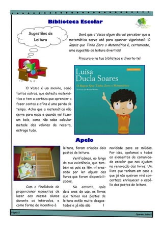Biblioteca Escolar

            Sugestões de                   Será que o Vasco algum dia vai perceber que a
               Leitura               matemática serve até para apanhar vigaristas? O
                                     Rapaz que Tinha Zero a Matemática é, certamente,
                                     uma sugestão de leitura divertida!

                                           Procura-o na tua biblioteca e diverte-te!




           O Vasco é um menino, como
    tantos outros, que detesta matemá-
    tica e tem a certeza que aprender a
    fazer contas e afins é uma perda de
    tempo. Acha que a matemática não
    serve para nada e quando vai fazer
    um bolo, como não sabe calcular
    metade dos valores da receita,
    estraga tudo.


                                          Apelo
                                 leitura, foram criados dois     novidade para os miúdos.
                                 postos de leitura.              Por isso, apelamos a todos
                                        Verificámos, ao longo    os elementos da comunida-
                                 da sua existência, que tam-     de escolar que nos ajudem
                                 bém os pais se têm interes-     na renovação dos livros. Um
                                 sado por ler alguns dos         livro que tenham em casa e
                                 livros que foram disponibili-   que já não queiram virá con-
                                 zados.                          certeza enriquecer o espó-
                                                                 lio dos postos de leitura.
          Com a finalidade de           No entanto, após
    proporcionar momentos de     dois anos de uso, os livros
    lazer aos nossos alunos      que temos nos postos de
    durante os intervalos, e     leitura estão muito desgas-
    como forma de incentivo à    tados e já não são       l

Página 2
                                                                                  Querem Saber?
 