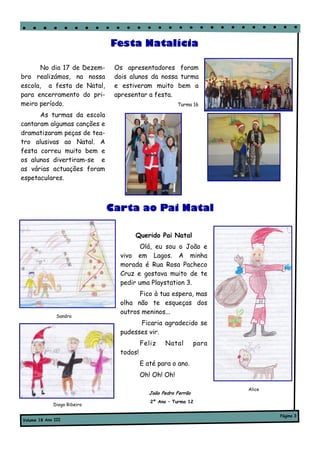 Festa Natalícia

       No dia 17 de Dezem-    Os apresentadores foram
bro realizámos, na nossa      dois alunos da nossa turma
escola, a festa de Natal,     e estiveram muito bem a
para encerramento do pri-     apresentar a festa.
meiro período.                                        Turma 16

      As turmas da escola
cantaram algumas canções e
dramatizaram peças de tea-
tro alusivas ao Natal. A
festa correu muito bem e
os alunos divertiram-se e
as várias actuações foram
espetaculares.



                             Carta ao Pai Natal

                                    Querido Pai Natal
                                      Olá, eu sou o João e
                               vivo em Lagos. A minha
                               morada é Rua Rosa Pacheco
                               Cruz e gostava muito de te
                               pedir uma Playstation 3.
                                     Fico à tua espera, mas
                               olha não te esqueças dos
                               outros meninos...
               Sandra
                                     Ficaria agradecido se
                               pudesses vir.
                                        Feliz    Natal         para
                               todos!
                                        E até para o ano.
                                        Oh! Oh! Oh!

                                                                      Alice
                                           João Pedro Ferrão
                                           2º Ano – Turma 12
             Diogo Ribeiro

                                                                              Página 3
Volume 18 Ano III
 