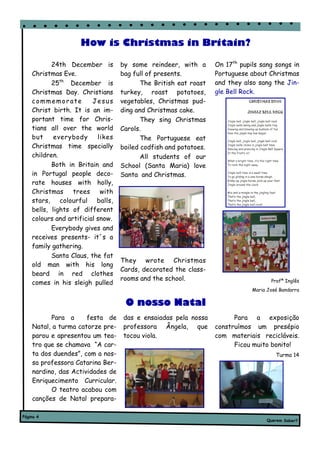 How is Christmas in Britain?

           24th December is        by some reindeer, with a       On 17th pupils sang songs in
    Christmas Eve.                 bag full of presents.          Portuguese about Christmas
           25th December is               The British eat roast   and they also sang the Jin-
    Christmas Day. Christians      turkey, roast potatoes,        gle Bell Rock.
    commemorate          Jesus     vegetables, Christmas pud-
    Christ birth. It is an im-     ding and Christmas cake.
    portant time for Chris-               They sing Christmas
    tians all over the world       Carols.
    but     everybody      likes          The Portuguese eat
    Christmas time specially       boiled codfish and potatoes.
    children.                             All students of our
           Both in Britain and     School (Santa Maria) love
    in Portugal people deco-       Santa and Christmas.
    rate houses with holly,
    Christmas     trees     with
    stars, colourful balls,
    bells, lights of different
    colours and artificial snow.
           Everybody gives and
    receives presents- it´s a
    family gathering.
           Santa Claus, the fat
                                   They wrote Christmas
    old man with his long
                                   Cards, decorated the class-
    beard in red clothes
                                   rooms and the school.                             Profª Inglês
    comes in his sleigh pulled
                                                                              Maria José Bandarra

                                    O nosso Natal
          Para a      festa de     das e ensaiadas pela nossa           Para a exposição
    Natal, a turma catorze pre-    professora Ângela, que         construímos um presépio
    parou e apresentou um tea-     tocou viola.                   com materiais recicláveis.
    tro que se chamava “A car-                                          Ficou muito bonito!
    ta dos duendes”, com a nos-                                                        Turma 14
    sa professora Catarina Ber-
    nardino, das Actividades de
    Enriquecimento Curricular.
          O teatro acabou com
    canções de Natal prepara-

Página 4
                                                                                   Querem Saber?
 