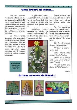 Uma árvore de Natal...

      Este mês comemo-                  A professora come-              Depois, fizemos uma
rou-se uma data da qual nós      çou por cortar uma caixa de      fita para a árvore de Natal
gostamos muito: o Natal. Na      cartão com forma de árvore       com tiras de revistas
nossa escola surgiu a ideia      de Natal e, depois, nós          entrelaçadas    umas   nas
de realizarmos uma exposi-       colorimos com guache ver-        outras.
ção de Natal, com trabalhos      de.                                     Por fim, depois da
das várias turmas, a partir            Co r támo s    co po s ,   árvore estar pintada e seca,
da reciclagem de diversos        amarelos de plástico, já         decorámo-la com as estre-
materiais.                       usados em tiras até à par-       las e fitas que tínhamos fei-
       Na    nossa   turma,      te debaixo do copo e cons-       to e colámos também tam-
decidimos criar uma árvore       truímos as estrelas.             pas de plástico de várias
de Natal diferente daquela                                        cores.
que costumamos usar em                                                  Esta foi a árvore que
casa: uma árvore de Natal                                         fizemos e achámos que:
reciclada. Para isso, resol-
                                                                         “A árvore é diferen-
vemos aproveitar alguns
                                                                  te.” (Artiom)
materiais que já tínhamos
na sala de outros trabalhos                                             “Esta árvore está
anteriores.                                                       alegre e bonita!” (Kaylane)
                                                                        “Acho que a árvore
                                                                  está bonita. Devia era ser
                                                                  maior.” (Yassir)
          A nossa árvore
           com matérias                                                 “Parece mesmo uma
          reciclados ficou                                        árvore de Natal!” (Diana R.)
               linda !!!

                                                                                        Turma 11


                       Outras árvores de Natal...




                                                                                           Página 5
Volume 18 Ano III
 