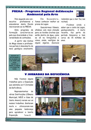 PREAA - Programa Regional deEducação
                    Ambiental pela Arte
          Pelo segundo ano con-                  Em     Dezembro,       redondos que o mar faz nas
    secutivo    professoras e             fomos conhecer melhor as      rochas).
    educadoras desta Escola               praias de Lagos.                    Ficámos    ainda a
    inscreveram-se no PREAA.                    Descobrimos fósseis,    saber que a costa de Lagos,
           Este programa de               olhámos com mais atenção      geologicamente,    é muito
    formação caracteriza-se               para os leixões (rochas que   recente, faz parte do
    pela sua diversidade e tran-          estão dentro de água, como    período Cenozoico e tem
    versalidade de conteúdos.             se vê na fotografia) e        cerca de 15 milhões de
          A partir dos Contos             vimos, ainda, vestígios de    anos.
    do Mago alunos e professo-            alguns algares, (buracos
    res partem à descoberta do
    meio geológico envolvente.


       Aproveita um
     fim-de–semana e
    faz um passeio com
    a tua família pelas
           praias.
        Descobre os
    fósseis, os algares
      e as formas dos
          leixões.



                          V JORNADAS DA DEFICIÊNCIA
             Nós fizemos alguns
    trabalhos para a Exposição
    que assinalou as V Jornadas
    da Deficiência.
             Representantes          de
    várias Instituições (Câmara
    Municipal, NECI e Casa de
    Santo Amaro) vieram ver os
    nossos trabalhos. Gostaram
    muito e          ofereceram-nos
    uma       pequena     lembrança
    para agradecer a bonita
    Exposição.            Turma 10

Página 6
                                                                                         Querem Saber?
 
