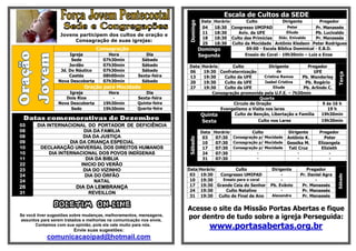 Escala de Cultos da SEDE
                                                                                DataHorário      Culto            Dirigente         Pregador




                                                                     Domingo
                                                                                04  18:30 Congresso UMIPAD           Peter        Pr. Manassés
                                                                                11  18:30    Aviv. da UFE           Eliude        Pb. Lucivaldo
                  Jovens participem dos cultos de oração e
                                                                                18  18:30 Culto das Primícias   Diác. Enivaldo    Pr. Manassés
                       Consagração de suas igrejas:
                                                                                25  18:30 Culto da Mocidade Antônio Kledson Peter Rodrigues
                                   Consagração                                 Domingo           09:00 - Escola Bíblica Dominical - E.B.D.
                      Igreja            Hora              Dia                  Segunda          Ensaio do Coral - 19h30min – Luiz e Enos
                       Sede           07h30min          Sábado
                      Jordão          07h30min          Sábado       Data       Horário       Culto            Dirigente         Pregador
                  Jd. Do Náutico      07h30min          Sábado       06          19:30 Confraternização            da               UFE




                                                                                                                                               Terça
                      Caetés          08h00min        Sexta-feira    13          19:30    Culto da UFE      Cristina Ramos    Pb. Wanderley
                 Nova Descoberta      07h30min          Sábado       20          19:30    Culto da UFE       Isabel Cristina    Pb. Rogério
                             Oração para Mocidade                    27          19:30    Culto da UFE           Eliude        Pb. Arlindo C.
                     Igreja             Hora              Dia                        Consagração promovida pela U.F.E. – 7h30min
                    Dois Rios             -           Sexta-feira                                         Quarta
                 Nova Descoberta      19h30min        Quinta-feira                            Circulo de Oração                         9 ás 16 h
                      Sede            19h30min        Quarta-feira                      Evangelismo e Visita nos lares                     19 h
                                                                                Quinta         Culto de Benção, Libertação e Família    19h30min
 Datas comemorativas de Dezembro                                                Sexta                     Culto nos Lares              19h30min
03      DIA INTERNACIONAL DO PORTADOR DE DEFICIÊNCIA
08                         DIA DA FAMILIA                                       Data Horário         Culto          Dirigente        Pregador
08                         DIA DA JUSTIÇA                                        03   07:30 Consagração p/ Mocidade Antônio K.          Peter




                                                                     Sábado
09                   DIA DA CRIANÇA ESPECIAL                                     10   07:30 Consagração p/ Mocidade Gessika M.       Elizangela
10       DECLARAÇÃO UNIVERSAL DOS DIREITOS HUMANOS                               17   07:30 Consagração p/ Mocidade Tati Cruz         Elizieth
10           DIA INTERNACIONAL DOS POVOS INDÍGENAS                               24   07:30            -                 -                -
11                          DIA DA BIBLIA                                        31   07:30            -                 -                -
22                        INICIO DO VERÃO
23                         DIA DO VIZINHO                            Data Horário        Culto                 Dirigente        Pregador
24                          DIA DO ÓRFÃO                              03 19:30    Congresso UMIPAD                  -        Pr. Daniel Agra




                                                                                                                                               Sábado
24                              NATAL                                 10 19:30     Ensaio para o coral              -               -
26                       DIA DA LEMBRANÇA                             17 19:30 Grande Ceia do Senhor           Pb. Evânio     Pr. Manassés
                                                                      24 19:30      Culto Natalino                  -         Pr. Manassés
31                             REVEILLON
                                                                      31 19:30 Culto de Final de Ano            Alexandre     Pr. Manassés

               BOLETIM ON-LINE                                       Acesse o site da Missão Portas Abertas e fique
Se você tiver sugestões sobre mudanças, melhoramentos, mensagens,
assuntos para serem tratados e melhorias na comunicação nos envie,
                                                                     por dentro de tudo sobre a igreja Perseguida:
       Contamos com sua opinião, pois ela vale muito para nós.
                        Envie suas sugestões:
                                                                                    www.portasabertas.org.br
            comunicacaoipad@hotmail.com
 