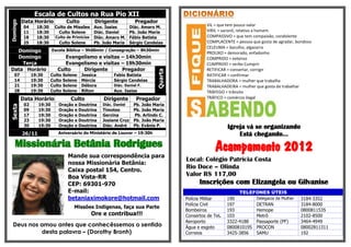 Escala de Cultos na Rua Pio XII
          Data Horário                            Culto                     Dirigente                           Pregador
Domingo

            04          18:30           Culto de Missões Aux. Isaias                                       Diác. Amaro M.                                VIL = que tem pouco valor
            11          18:30             Culto Solene     Diác. Daniel                                    Pb. João Maria                                VIRIL = varonil, relativo a homem
            18          18:30           Culto de Primícias Diác. Amaro M.                                  Fábio Batista                                 COMPASSIVO = que tem compaixão, condolente
            25          18:30             Culto Solene     Pb. João Maria                                  Sérgio Candeias                               COMPLACENTE = pessoa que gosta de agradar, bondoso
                                                                                                                                                         CELEUMA = barulho, algazarra
  Domingo                            Escola Bíblica – 9h00min / Consagração – 8h30min
                                                                                                                                                         PROLIXO = demorado, enfadonho
  Domingo                                     Evangelismo e visitas – 14h30min                                                                           COMPRIDO = extenso
    Terça                                     Evangelismo e visitas – 19h30min                                                                           CUMPRIDO = verbo Cumprir
Data Horário                               Culto    Dirigente       Pregador                                                                             RETIFICAR = consertar, corrigir




                                                                                                                                      Quarta
   07             19:30             Culto      Solene           Jessica                      Fabio Batista                                               RATIFICAR = confirmar
   14             19:30             Culto      Solene           Mércia                       Sérgio Candeias                                             TRABALHADORA = mulher que trabalha
   21             19:30             Culto      Solene           Débora                       Diác. Daniel F.                                             TRABALHADEIRA = mulher que gosta de trabalhar
   28             19:30             Culto      Solene           Rilton                       Aux. Isaias                                                 TRÁFEGO = trânsito
          Data Horário                                Culto                         Dirigente                    Pregador                                TRÁFICO = comércio ilegal
            02           19:30              Oração        e Doutrina               Diác. Daniel                Pb. João Maria
Sexta




            09           19:30              Oração        e Doutrina               Timoteo                     Pb. João Maria
            17           19:30              Oração        e Doutrina               Gercina                     Pb. Arlindo C.
            23           19:30              Oração        e Doutrina               Josiane Cruz                Pb. João Maria
            30           19:30              Oração        e Doutrina               Diác. André                 Pb. Evânio P.                                       Igreja vá se organizando
          26/11                            Aniversário do Ministério de Louvor – 19:30h                                                                                Está chegando...
    Missionária Betânia Rodrigues
                                                    Mande sua correspondência para
                                                                                                                                                             Acampamento 2012
                                                                                                                                               Local: Colégio Patricia Costa
                                                    nossa Missionária Betânia:
                                                    Caixa postal 154, Centro.
                                                                                                                                               Rio Doce – Olinda
                                                    Boa Vista-RR                                                                               Valor R$ 117,00
                                                    CEP: 69301-970                                                                                   Inscrições com Elizangela ou Gilvanise
                                                    E-mail:                                                                                                             TELEFONES ÚTEIS
                                                    betaniaximokore@hotmail.com                                                                Polícia Militar     190          Delegacia da Mulher   3184-3352
                                                                                                                                               Polícia Civil       197          DETRAN                3184-8000
                                                          Missões Indígenas, faça sua Parte
                                                                                                                                               Bombeiros           193          Hemope                0800811535
                                                                         Ore e contribua!!!                                                    Consertos de Tel.   103          Metrô                 2102-8500
          -------------------------------------------------------------------------------------------------------------------------
                                                                                                                                               Aeroporto           3322-4188    Passaporte (PF)       3464-4949
  Deus nos amou antes que conhecêssemos o sentido                                                                                              Água e esgoto       0800810195   PROCON                08002811311
           desta palavra – (Dorothy Bronh)                                                                                                     Correios            3425-3856    SAMU                  192
 