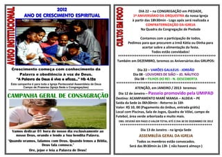 2012                                                                           DIA 22 – na CONGREGAÇÃO em PIEDADE,
              ANO DE CRESCIMENTO ESPIRITUAL                                                          1º ANIVERSÁRIO DA ORQUESTRA da nossa Igreja
                                                                                                     à partir das 18h30min - Logo após será realizada a
                                                                                                               CONFRATERNIZAÇÃO DA IGREJA
                                                                                                          Na Quadra da Congregação de Piedade

                                                                                                        Contamos com a participação de todos.
                                                                                                 Pedimos para que procurem a irmã Kátia ou Dinha para
                                                                                                         acertar sobre a alimentação da festa.
                                                                                                               Todos estão convidados!
                                                                                            *****************************************************
                                                                                           Também em DEZEMBRO, teremos os Aniversários dos GRUPOS:

  Crescimento começa com conhecimento da                                                               Dia 22 – VARÕES GALILEUS - JORDÃO
      Palavra e obediência à voz de Deus.                                                           Dia 08 - LOUVORES DE SIÃO – JD. NÁUTICO
    “A Palavra de Deus é viva e eficaz...” Hb 4.12a                                                  Dia 08 – FILHOS DO REI - N. DESCOBERTA
  Esta campanha é para toda a Igreja Pentecostal Assembleia de Deus                        ******************************************************
              Campo de Prazeres (Igreja Sede e Congregações)                                         ATENÇÃO, em JANEIRO / 2013 teremos:
****************************************************************************************
                                                                                             Dia 12 de Janeiro – Passeio promovido pela UMIPAD
CAMPANHA GERAL DE CONSAGRAÇÃO                                                              Destino: ACAMPAMENTO MARÉ MANSA – ALDEIA – PE
                                                                                           Saída da Sede às 06h30min - Retorno às 16h
                                                                                           Valor: R$ 10, 00 (Pagamento do ônibus, entrada grátis)
                                                                                           Local com Piscinas, Sala de Jogos, Quadra de Vôlei, campo de
                                                                                           Futebol, área verde arborizada e muito mais.
                                                                                            OBS: DEVERÁ SER PAGO O VALOR TOTAL ATÉ O DIA 30 DE DEZEMBRO DE 2012
                                                                                             **************************************************
   Vamos dedicar 01 hora do nosso dia exclusivamente ao                                                 Dia 13 de Janeiro - na Igreja Sede
     nosso Deus, orando e lendo a Sua bendita Palavra.                                                    ASSEMBLÉIA GERAL DA IGREJA
"Quando oramos, falamos com Deus. Quando lemos a Bíblia,                                                Todos os membros estão convocados.
                   Deus fala conosco."                                                             Será das 8h30min às 13h ( não haverá almoço )
           Ore, jejue e leia a Palavra de Deus!
 