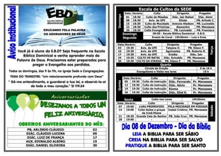 Você já é aluno da E.B.D? Seja frequente na Escola
Bíblica Dominical e venha aprender mais da
Palavra de Deus. Precisamos estar preparados para
pregar o Evangelho aos perdidos.

Horário
Culto
Dirigente
Pregador
18:30
Culto de Missões
Diác. Jair Rafael
Diác. Almir
18:30
Aviv. da UFE
Eliúde
PB. Arlindo C.
18:30
Culto da Mocidade Antonio Kledson PB. Lucivaldo
18:30
Culto das Primícias
Alexandre
PR. Manasses
18:30 Culto Evangelístico
PB. Lucivaldo
PB. Francisco
09:00 - Escola Bíblica Dominical - E.B.D.
Domingo
Ensaio do Coral - 19h30min – Luiz e Enos
Segunda

Data
03
10
17
24
30

Horário
Culto
19:30
Aviv. da UFE
19:30
Aviv. da UFE
19:30
Aviv. da UFE
19:30 CULTO DE NATAL
19:30 CULTO DA VIRADA

Circulo de Oração
Evangelismo e Visita nos lares

Quinta

TEMA DO TRIMESTRE: “Um relacionamento profundo com Deus”

***************************************************************************************

Pregador
PB. Edson F.
PB. Roberto R.
Diác. Jair
PR. Manasses
PR. Manasses

Quarta

Todos os domingos, das 9 às 11h, na igreja Sede e Congregações.

“ Dá-me entendimento, e guardarei a tua lei, e observá-la-ei
de todo o meu coração.” Sl 119.34

Dirigente
Tatyana O.
Aguinaelza
Evódia
Diác. Enivaldo
PB. Edson F.

Terça

Domingo

Escala de Cultos da SEDE
Data
01
08
15
22
29

Data
05
12
19
26

Horário
19:30
19:30
19:30
19:30

Culto
Culto de instrução
Culto de instrução
Culto de instrução
Culto de instrução

Dirigente

Diác. Fernando
Diác. Aécio
Kioma
Diác. Eliel H.

9 ás 16 h
19 h
Pregador

Pr. Manasses
Pr. Manasses
Pr. Manasses
Pr. Manasses

Culto nos Lares
19h30min
Data Horário
Culto
Dirigente
Pregador
07
19:00
LUAU PROMOVIDO
PELA MOCIDADE EM PIEDADE
14
19:00
Culto Ações e graças Izabel Cristina PR. Manasses
da Irmã Eliane
21
18:30 Grande Ceia do Senhor PB. João Cruz PR. Manasses
28
19:00
-

OBREIROS ANIVERSARIANTES DO MÊS:
PB. ARLINDO CLÁUDIO
DIÁC. CLÁUDIO LUCENA
DIÁC. LUIZ DE FRANÇA
AUX. EDINALDO ALBINO
DIÁC. DANIEL OLIVEIRA

02
09
17
19
30

LEIA A BIBLIA PARA SER SÁBIO
CREIA NA BIBLIA PARA SER SALVO
PRATIQUE A BIBLIA PARA SER SANTO

Sábado

Sexta

 